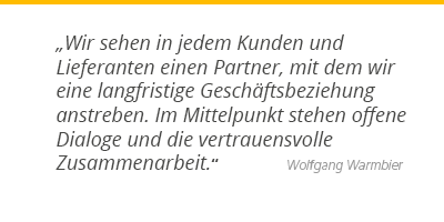 "Wir sehen in jedem Kunden und Lieferanten einen Partner, mit dem wir eine langfristige Geschäftsbeziehung anstreben. Im Mittelpunkt stehen offene Dialoge und die vertrauensvolle Zusammenarbeit." - Wolfgang Warmbier